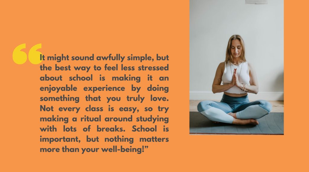 Image of a young adult doing yoga next to quote that says, “It might sound awfully simple, but the best way to feel less stressed about school is making it an enjoyable experience by doing something that you truly love. Not every class is easy, so try making a ritual around studying with lots of breaks. School is important, but nothing matters more than your well-being!”