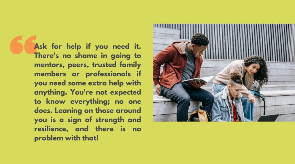 Image of three young adults studying next to quote that says, “Ask for help if you need it. There's no shame in going to mentors, peers, trusted family members or professionals if you need some extra help with anything. You're not expected to know everything; no one does. Leaning on those around you is a sign of strength and resilience, and there is no problem with that!”